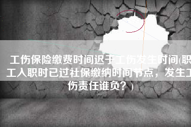 工伤保险缴费时间迟于工伤发生时间(职工入职时已过社保缴纳时间节点，发生工伤责任谁负？)