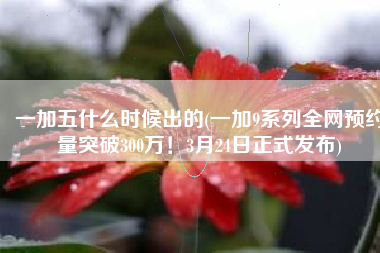 一加五什么时候出的(一加9系列全网预约量突破300万！3月24日正式发布)