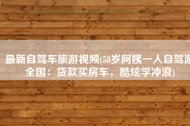 最新自驾车旅游视频(58岁阿姨一人自驾游全国：贷款买房车，酷炫学冲浪)