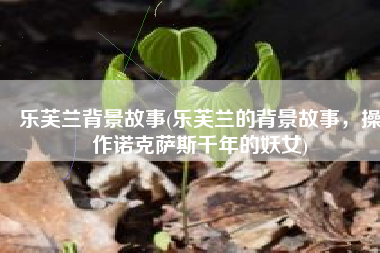乐芙兰背景故事(乐芙兰的背景故事，操作诺克萨斯千年的妖女)