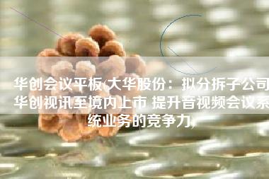 华创会议平板(大华股份：拟分拆子公司华创视讯至境内上市 提升音视频会议系统业务的竞争力)