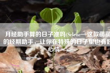 月经助手算的日子准吗(Selene—这款萌萌的经期助手，让你在特殊的日子里也有好心情～)