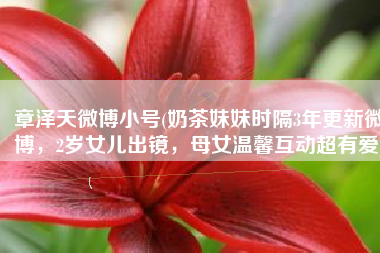 章泽天微博小号(奶茶妹妹时隔3年更新微博，2岁女儿出镜，母女温馨互动超有爱)