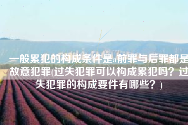 一般累犯的构成条件是a前罪与后罪都是故意犯罪(过失犯罪可以构成累犯吗？过失犯罪的构成要件有哪些？)