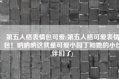 第五人格表情包可爱(第五人格可爱表情包！呐呐呐这就是可爱小园丁和她的小伙伴们了)