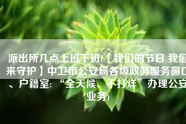 派出所几点上班下班(【我们的节日 我们来守护】中卫市公安局各级政务服务窗口、户籍室: “全天候、不打烊”办理公安业务)