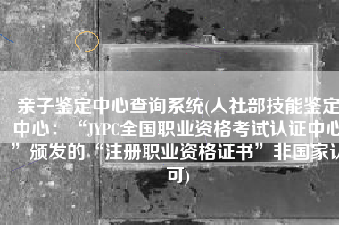 亲子鉴定中心查询系统(人社部技能鉴定中心：“JYPC全国职业资格考试认证中心”颁发的“注册职业资格证书”非国家认可)