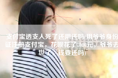 支付宝透支人死了还用还吗(用爷爷身份证注册支付宝，花呗花了7000元，爷爷去世了，钱要还吗)