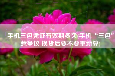 手机三包凭证有效期多久(手机“三包”惹争议 换货后要不要重新算)