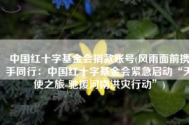 中国红十字基金会捐款账号(风雨面前携手同行：中国红十字基金会紧急启动“天使之旅-驰援河南洪灾行动”)