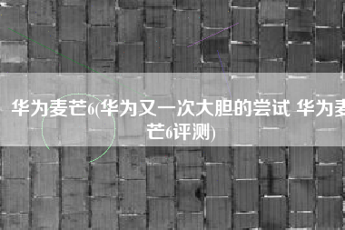 华为麦芒6(华为又一次大胆的尝试 华为麦芒6评测)