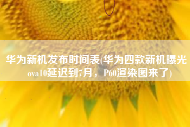 华为新机发布时间表(华为四款新机曝光 nova10延迟到7月，P60渲染图来了)