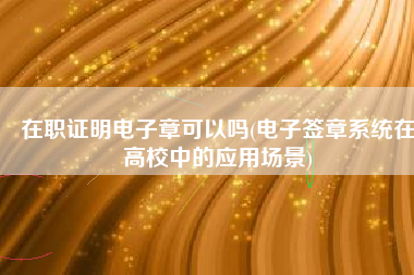 在职证明电子章可以吗(电子签章系统在高校中的应用场景)