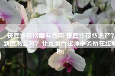 丧葬费包括哪些费用(丧葬费花费遗产？到底怎么算？北京瀛台律师事务所在线解析)