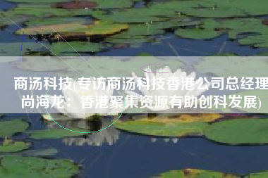 商汤科技(专访商汤科技香港公司总经理尚海龙：香港聚集资源有助创科发展)