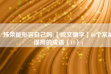 殊荣能形容自己吗(【咬文嚼字】60个常被误用的成语（11）)