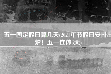 五一国定假日算几天(2021年节假日安排出炉！五一连休5天)