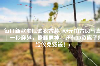 每日新款虚拟试衣古装(49.9元拍古风写真｜一秒穿越，撩翻男神，还有3D负离子瘦脸仪免费送！)