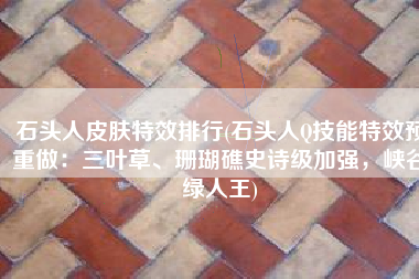 石头人皮肤特效排行(石头人Q技能特效预重做：三叶草、珊瑚礁史诗级加强，峡谷绿人王)