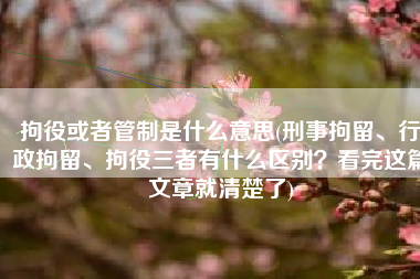 拘役或者管制是什么意思(刑事拘留、行政拘留、拘役三者有什么区别？看完这篇文章就清楚了)