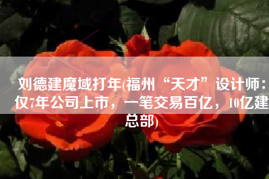 刘德建魔域打年(福州“天才”设计师：仅7年公司上市，一笔交易百亿，10亿建总部)