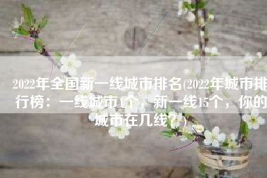 2022年全国新一线城市排名(2022年城市排行榜：一线城市4个，新一线15个，你的城市在几线？)