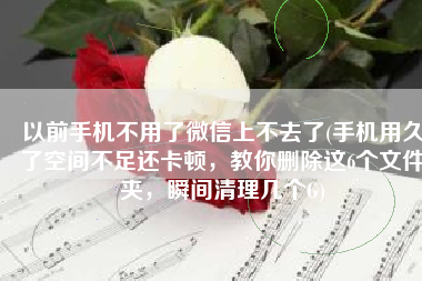 以前手机不用了微信上不去了(手机用久了空间不足还卡顿，教你删除这6个文件夹，瞬间清理几个G)