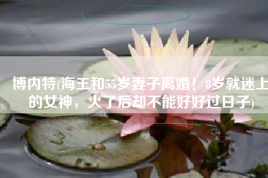 博内特(海王和55岁妻子离婚！8岁就迷上的女神，火了后却不能好好过日子)