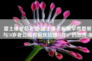 富士康老总老婆(富士康老板娘罕秀恩爱，与70岁老公喝香槟庆结婚13年，仍想拼4胎)