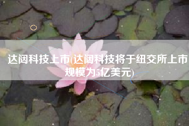 达闼科技上市(达闼科技将于纽交所上市，规模为5亿美元)