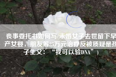 丧事委托书如何写(未婚女子去世留下早产女婴，朋友筹25万元治疗反被质疑是孩子生父：“我可以验DNA”)