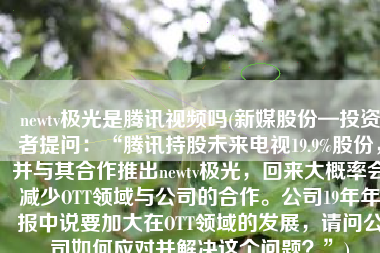 newtv极光是腾讯视频吗(新媒股份—投资者提问：“腾讯持股未来电视19.9%股份，并与其合作推出newtv极光，回来大概率会减少OTT领域与公司的合作。公司19年年报中说要加大在OTT领域的发展，请问公司如何应对并解决这个问题？”)