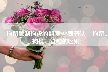 拘留管制拘役的期限(小司普法 | 拘留、拘役、管制的区别)