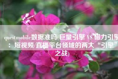questmobile数据准吗(巨量引擎 VS 磁力引擎：短视频/直播平台领域的两大“引擎”之战)