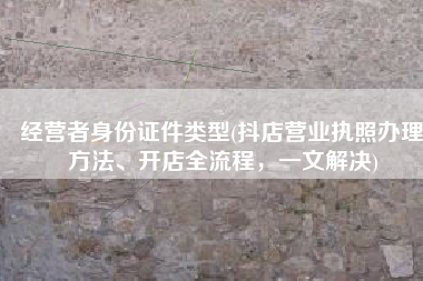 经营者身份证件类型(抖店营业执照办理方法、开店全流程，一文解决)