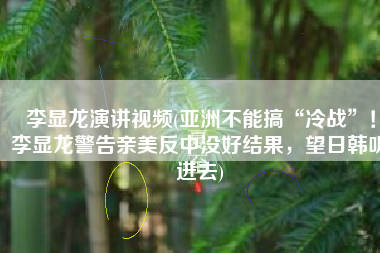 李显龙演讲视频(亚洲不能搞“冷战”！李显龙警告亲美反中没好结果，望日韩听进去)