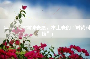 inwatch z(深圳钟表展，本土表的“时尚科技”)