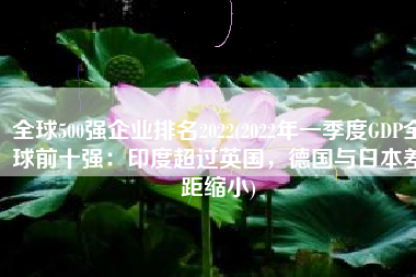全球500强企业排名2022(2022年一季度GDP全球前十强：印度超过英国，德国与日本差距缩小)