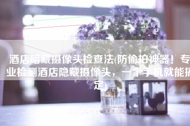 酒店暗藏摄像头检查法(防偷拍神器！专业检测酒店隐藏摄像头，一个手机就能搞定)