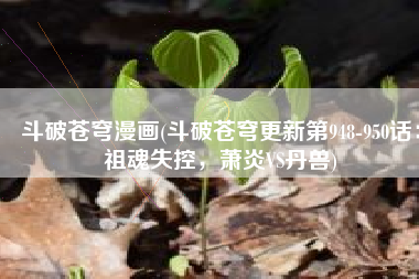 斗破苍穹漫画(斗破苍穹更新第948-950话：祖魂失控，萧炎VS丹兽)