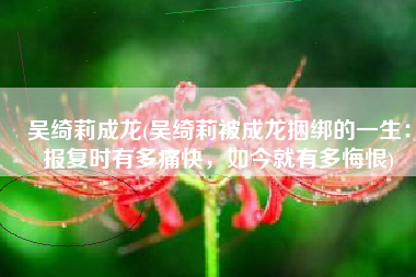 吴绮莉成龙(吴绮莉被成龙捆绑的一生：报复时有多痛快，如今就有多悔恨)