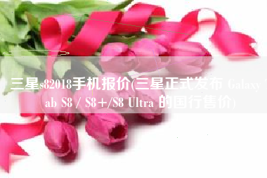 三星s82018手机报价(三星正式发布 Galaxy Tab S8 / S8+/S8 Ultra 的国行售价)