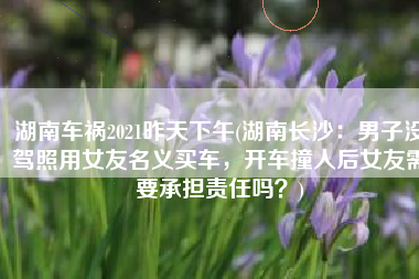 湖南车祸2021昨天下午(湖南长沙：男子没驾照用女友名义买车，开车撞人后女友需要承担责任吗？)