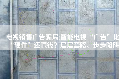 电视销售广告骗局(智能电视“广告”比“硬件”还赚钱？层层套路、步步陷阱)