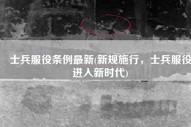 士兵服役条例最新(新规施行，士兵服役进入新时代)