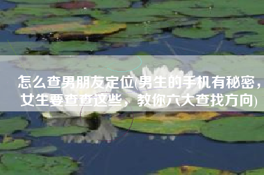 怎么查男朋友定位(男生的手机有秘密，女生要查查这些，教你六大查找方向)