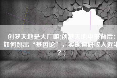 创梦天地是大厂嘛(创梦天地中报背后：如何跳出“基因论”，实现自研收入近半？)