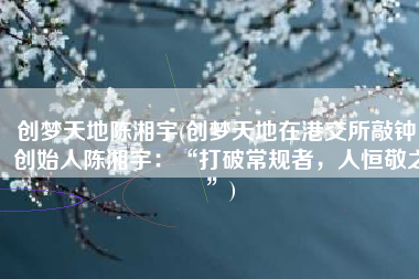 创梦天地陈湘宇(创梦天地在港交所敲钟，创始人陈湘宇：“打破常规者，人恒敬之”)