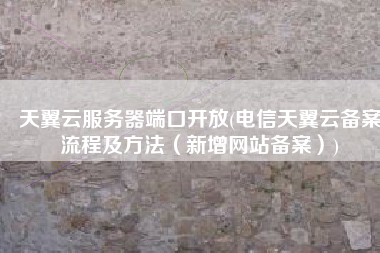 天翼云服务器端口开放(电信天翼云备案流程及方法（新增网站备案）)