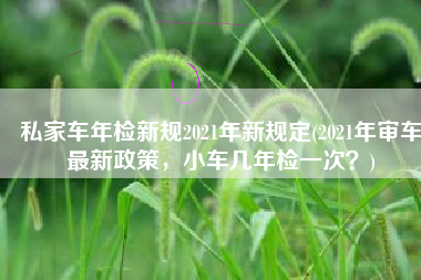 私家车年检新规2021年新规定(2021年审车最新政策，小车几年检一次？)